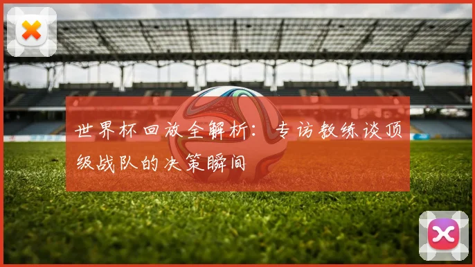 世界杯回放全解析：专访教练谈顶级战队的决策瞬间