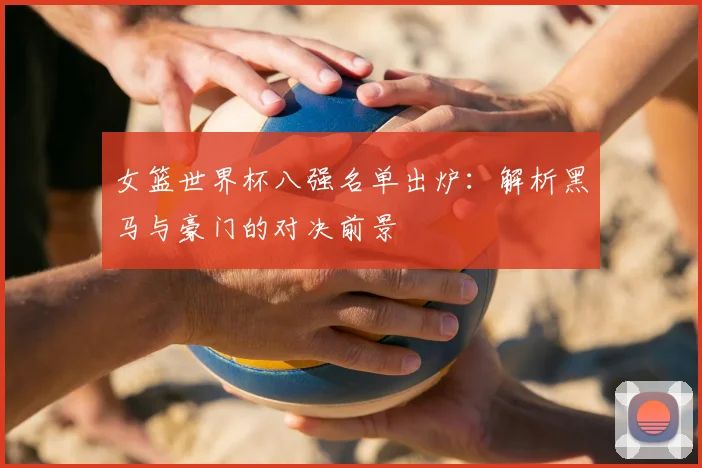 女篮世界杯八强名单出炉：解析黑马与豪门的对决前景