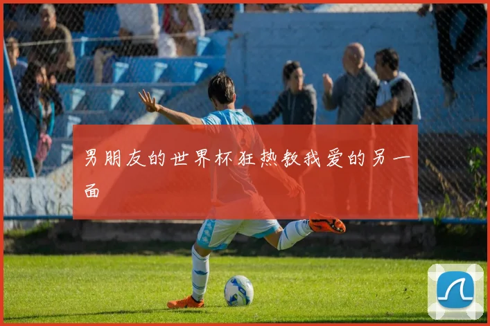 男朋友的世界杯狂热教我爱的另一面