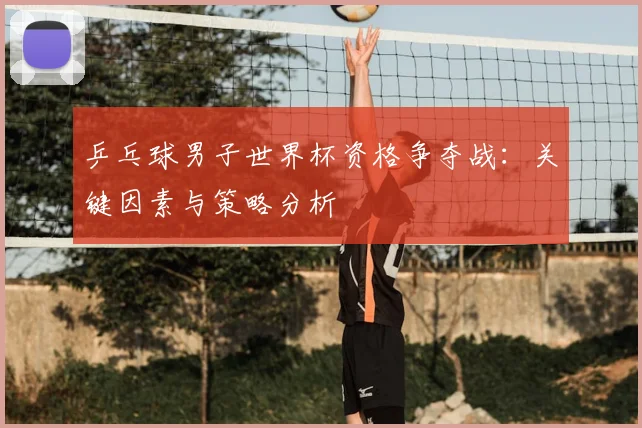 乒乓球男子世界杯资格争夺战:关键因素与策略分析