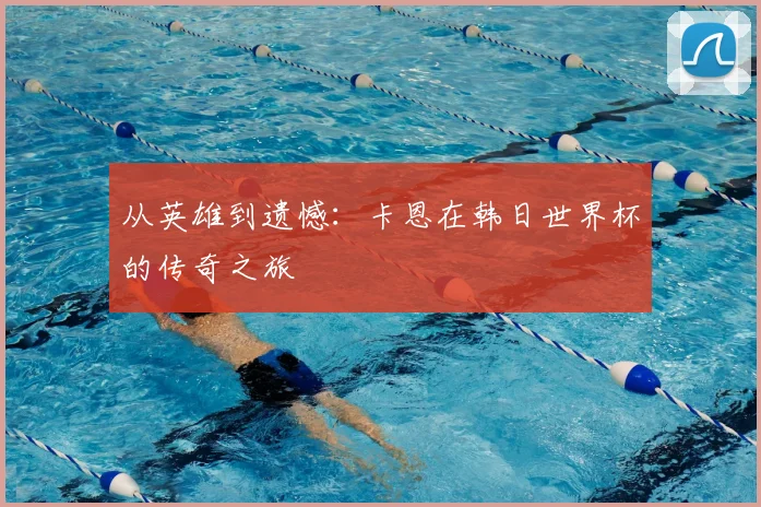 从英雄到遗憾：卡恩在韩日世界杯的传奇之旅