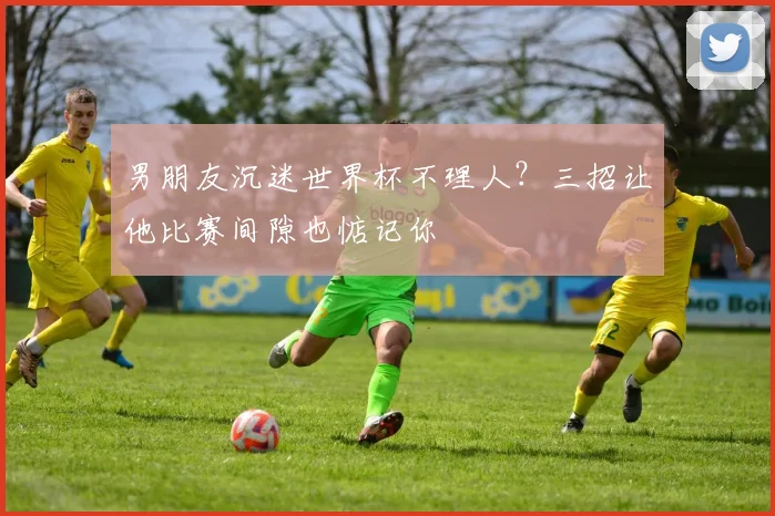 男朋友沉迷世界杯不理人?三招让他比赛间隙也惦记你