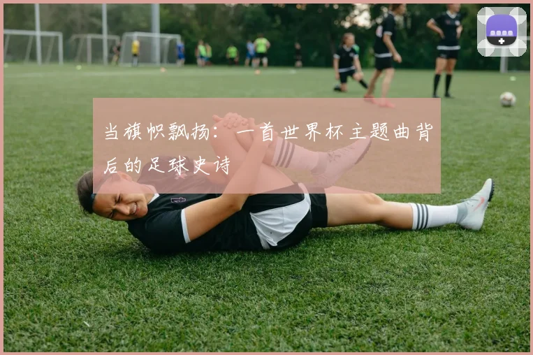当旗帜飘扬：一首世界杯主题曲背后的足球史诗