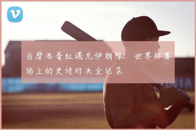 当摩洛哥红遇见伊朗绿：世界杯赛场上的史诗对决全记录