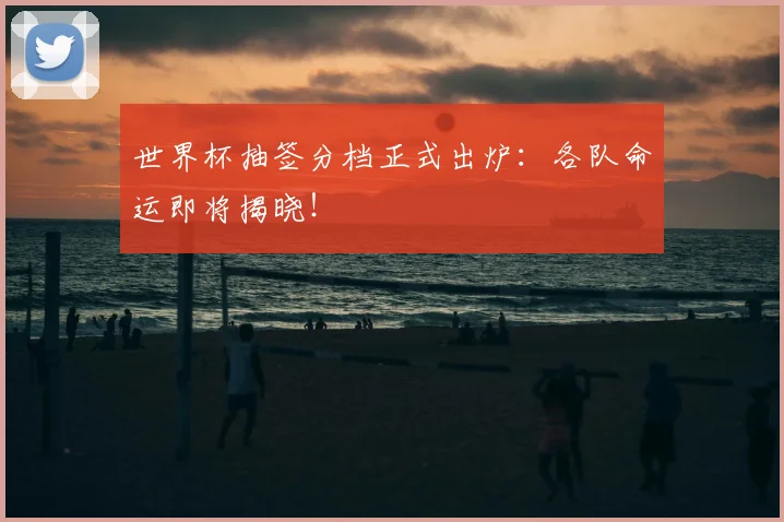 世界杯抽签分档正式出炉：各队命运即将揭晓！