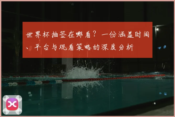 世界杯抽签在哪看？一份涵盖时间、平台与观看策略的深度分析