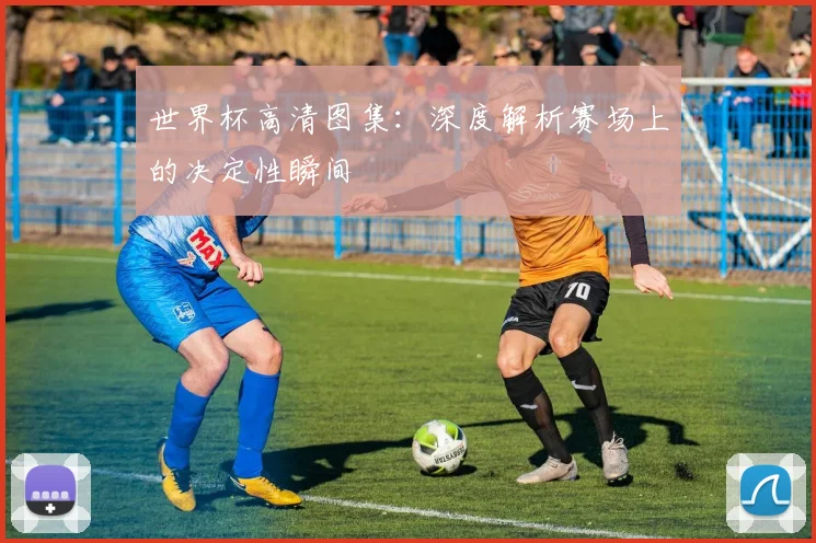 世界杯高清图集：深度解析赛场上的决定性瞬间
