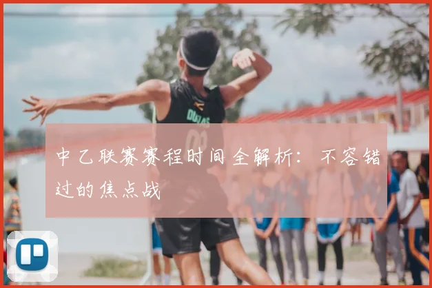 中乙联赛赛程时间全解析：不容错过的焦点战
