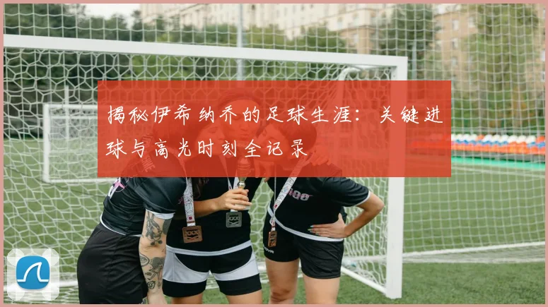 揭秘伊希纳乔的足球生涯：关键进球与高光时刻全记录