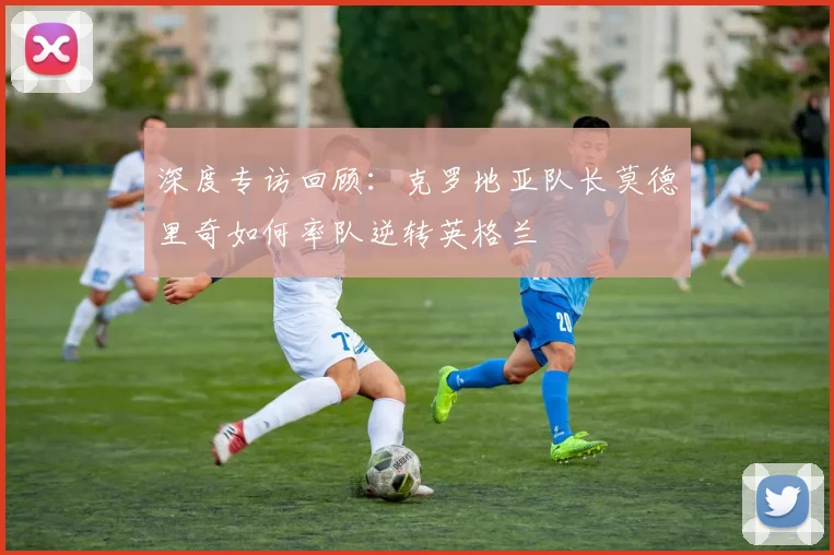 深度专访回顾：克罗地亚队长莫德里奇如何率队逆转英格兰