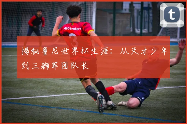 揭秘鲁尼世界杯生涯：从天才少年到三狮军团队长