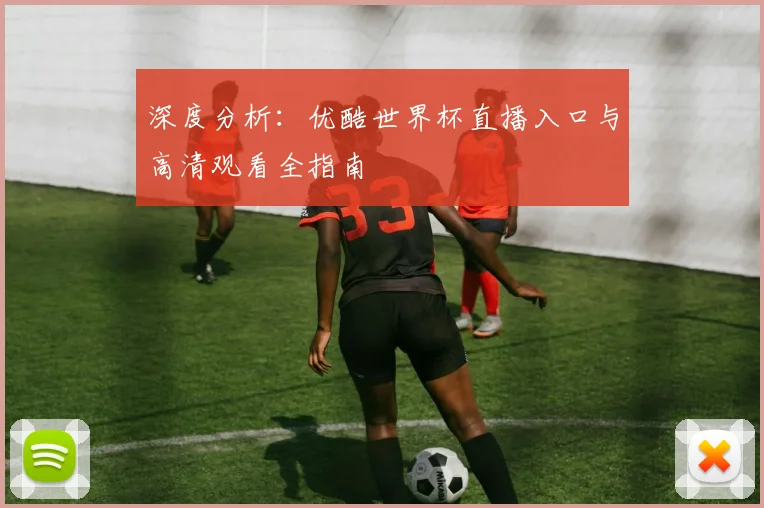深度分析：优酷世界杯直播入口与高清观看全指南