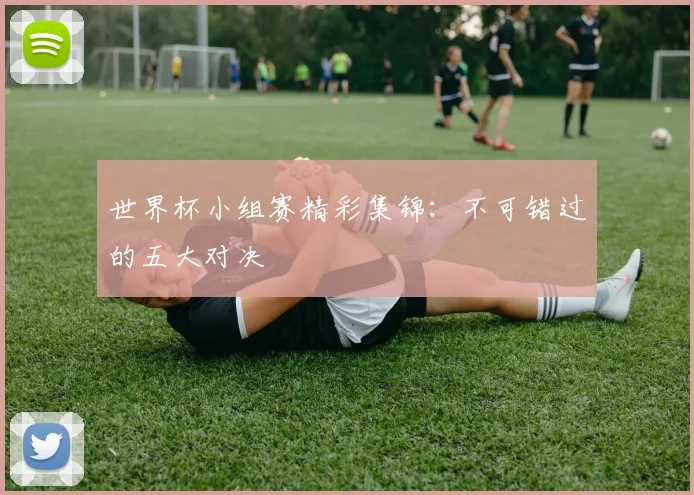 世界杯小组赛精彩集锦：不可错过的五大对决