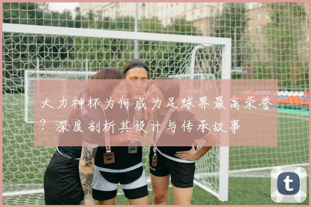 大力神杯为何成为足球界最高荣誉？深度剖析其设计与传承故事