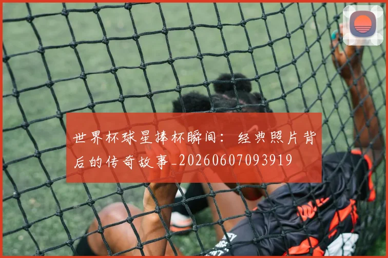 世界杯球星捧杯瞬间：经典照片背后的传奇故事_20260607093919