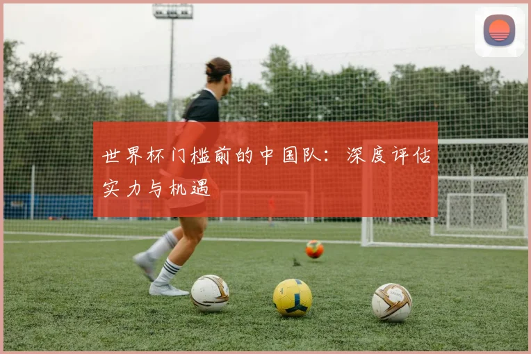 世界杯门槛前的中国队：深度评估实力与机遇