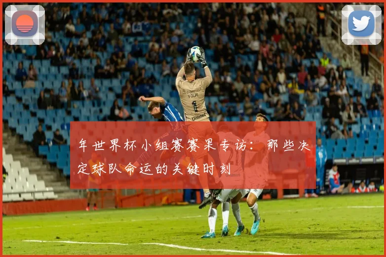 年世界杯小组赛赛果专访：那些决定球队命运的关键时刻
