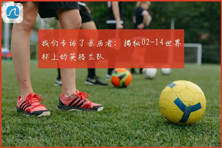 我们专访了亲历者：揭秘02-14世界杯上的英格兰队