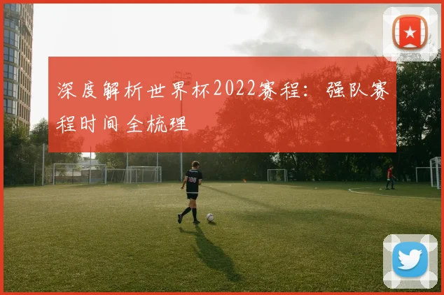 深度解析世界杯2022赛程：强队赛程时间全梳理