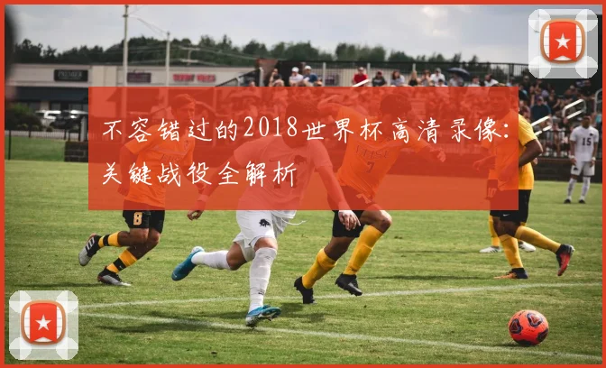 不容错过的2018世界杯高清录像：关键战役全解析